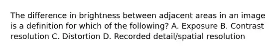 The difference in brightness between adjacent areas in an image is a definition for which of the following? A. Exposure B. Contrast resolution C. Distortion D. Recorded detail/spatial resolution