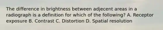 The difference in brightness between adjecent areas in a radiograph is a definition for which of the following? A. Receptor exposure B. Contrast C. Distortion D. Spatial resolution