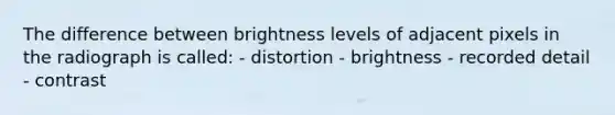 The difference between brightness levels of adjacent pixels in the radiograph is called: - distortion - brightness - recorded detail - contrast