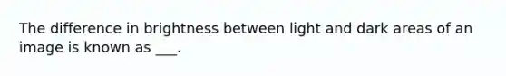 The difference in brightness between light and dark areas of an image is known as ___.