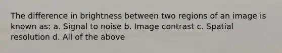 The difference in brightness between two regions of an image is known as: a. Signal to noise b. Image contrast c. Spatial resolution d. All of the above