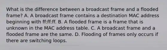 What is the difference between a broadcast frame and a flooded frame? A. A broadcast frame contains a destination MAC address beginning with ff:ff:ff. B. A flooded frame is a frame that is unknown in the MAC address table. C. A broadcast frame and a flooded frame are the same. D. Flooding of frames only occurs if there are switching loops.