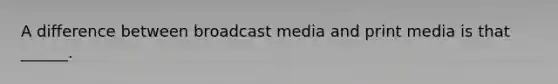 A difference between broadcast media and print media is that ______.