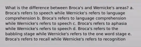 What is the difference between Broca's and Wernicke's areas? a. Broca's refers to speech while Wernicke's refers to language comprehension b. Broca's refers to language comprehension while Wernicke's refers to speech c. Broca's refers to aphasia while Wernicke's refers to speech d. Broca's refers to the babbling stage while Wernicke's refers to the one word stage e. Broca's refers to recall while Wernicke's refers to recognition