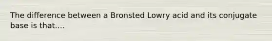 The difference between a Bronsted Lowry acid and its conjugate base is that....