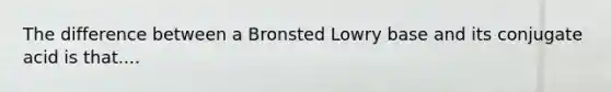 The difference between a Bronsted Lowry base and its conjugate acid is that....