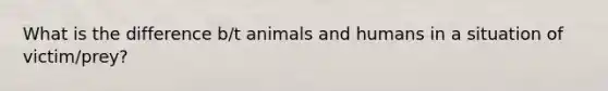 What is the difference b/t animals and humans in a situation of victim/prey?