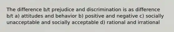 The difference b/t prejudice and discrimination is as difference b/t a) attitudes and behavior b) positive and negative c) socially unacceptable and socially acceptable d) rational and irrational