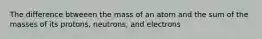 The difference btweeen the mass of an atom and the sum of the masses of its protons, neutrons, and electrons