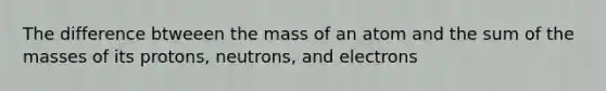 The difference btweeen the mass of an atom and the sum of the masses of its protons, neutrons, and electrons