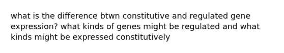 what is the difference btwn constitutive and regulated gene expression? what kinds of genes might be regulated and what kinds might be expressed constitutively