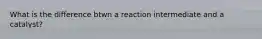 What is the difference btwn a reaction intermediate and a catalyst?