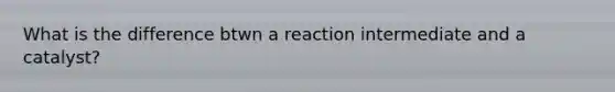 What is the difference btwn a reaction intermediate and a catalyst?