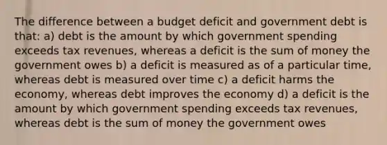 The difference between a budget deficit and government debt is that: a) debt is the amount by which government spending exceeds tax revenues, whereas a deficit is the sum of money the government owes b) a deficit is measured as of a particular time, whereas debt is measured over time c) a deficit harms the economy, whereas debt improves the economy d) a deficit is the amount by which government spending exceeds tax revenues, whereas debt is the sum of money the government owes