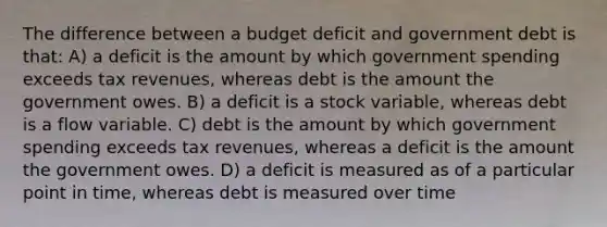 The difference between a budget deficit and government debt is that: A) a deficit is the amount by which government spending exceeds tax revenues, whereas debt is the amount the government owes. B) a deficit is a stock variable, whereas debt is a flow variable. C) debt is the amount by which government spending exceeds tax revenues, whereas a deficit is the amount the government owes. D) a deficit is measured as of a particular point in time, whereas debt is measured over time