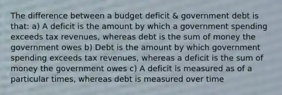 The difference between a budget deficit & government debt is that: a) A deficit is the amount by which a government spending exceeds tax revenues, whereas debt is the sum of money the government owes b) Debt is the amount by which government spending exceeds tax revenues, whereas a deficit is the sum of money the government owes c) A deficit is measured as of a particular times, whereas debt is measured over time