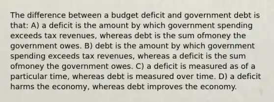 The difference between a budget deficit and government debt is that: A) a deficit is the amount by which government spending exceeds tax revenues, whereas debt is the sum ofmoney the government owes. B) debt is the amount by which government spending exceeds tax revenues, whereas a deficit is the sum ofmoney the government owes. C) a deficit is measured as of a particular time, whereas debt is measured over time. D) a deficit harms the economy, whereas debt improves the economy.