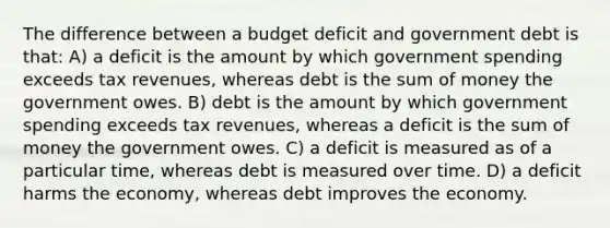 The difference between a budget deficit and government debt is that: A) a deficit is the amount by which government spending exceeds tax revenues, whereas debt is the sum of money the government owes. B) debt is the amount by which government spending exceeds tax revenues, whereas a deficit is the sum of money the government owes. C) a deficit is measured as of a particular time, whereas debt is measured over time. D) a deficit harms the economy, whereas debt improves the economy.