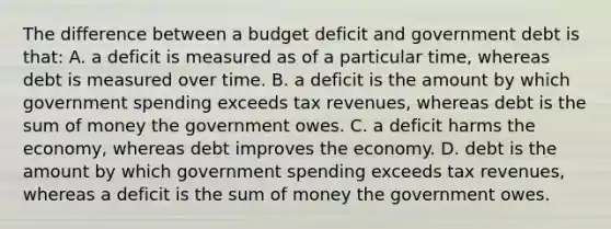 The difference between a budget deficit and government debt is that: A. a deficit is measured as of a particular time, whereas debt is measured over time. B. a deficit is the amount by which government spending exceeds tax revenues, whereas debt is the sum of money the government owes. C. a deficit harms the economy, whereas debt improves the economy. D. debt is the amount by which government spending exceeds tax revenues, whereas a deficit is the sum of money the government owes.