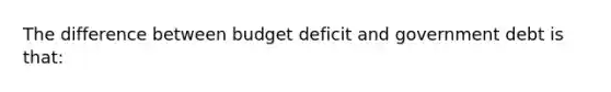 The difference between budget deficit and government debt is that: