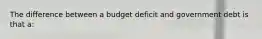 The difference between a budget deficit and government debt is that a: