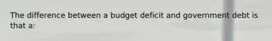 The difference between a budget deficit and government debt is that a: