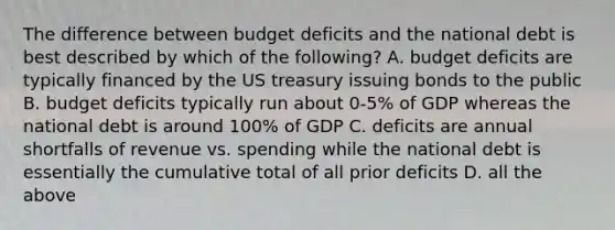 The difference between budget deficits and the national debt is best described by which of the following? A. budget deficits are typically financed by the US treasury issuing bonds to the public B. budget deficits typically run about 0-5% of GDP whereas the national debt is around 100% of GDP C. deficits are annual shortfalls of revenue vs. spending while the national debt is essentially the cumulative total of all prior deficits D. all the above