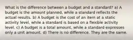 What is the difference between a budget and a standard? a) A budget is the amount planned, while a standard reflects the actual results. b) A budget is the cost of an item at a static activity level, while a standard is based on a flexible activity level. c) A budget is a total amount, while a standard expresses only a unit amount. d) There is no difference. They are the same.