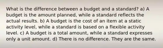 What is the difference between a budget and a standard? a) A budget is the amount planned, while a standard reflects the actual results. b) A budget is the cost of an item at a static activity level, while a standard is based on a flexible activity level. c) A budget is a total amount, while a standard expresses only a unit amount. d) There is no difference. They are the same.