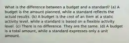 What is the difference between a budget and a standard? (a) A budget is the amount planned, while a standard reflects the actual results. (b) A budget is the cost of an item at a static activity level, while a standard is based on a flexible activity level. (c) There is no difference. They are the same. (d) A budget is a total amount, while a standard expresses only a unit amount.