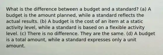 What is the difference between a budget and a standard? (a) A budget is the amount planned, while a standard reflects the actual results. (b) A budget is the cost of an item at a static activity level, while a standard is based on a flexible activity level. (c) There is no difference. They are the same. (d) A budget is a total amount, while a standard expresses only a unit amount.