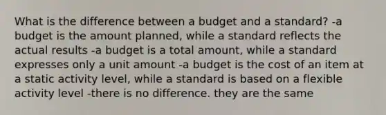 What is the difference between a budget and a standard? -a budget is the amount planned, while a standard reflects the actual results -a budget is a total amount, while a standard expresses only a unit amount -a budget is the cost of an item at a static activity level, while a standard is based on a flexible activity level -there is no difference. they are the same