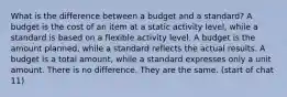 What is the difference between a budget and a standard? A budget is the cost of an item at a static activity level, while a standard is based on a flexible activity level. A budget is the amount planned, while a standard reflects the actual results. A budget is a total amount, while a standard expresses only a unit amount. There is no difference. They are the same. (start of chat 11)