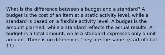 What is the difference between a budget and a standard? A budget is the cost of an item at a static activity level, while a standard is based on a flexible activity level. A budget is the amount planned, while a standard reflects the actual results. A budget is a total amount, while a standard expresses only a unit amount. There is no difference. They are the same. (start of chat 11)