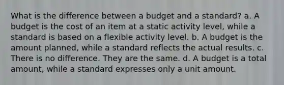 What is the difference between a budget and a standard? a. A budget is the cost of an item at a static activity level, while a standard is based on a flexible activity level. b. A budget is the amount planned, while a standard reflects the actual results. c. There is no difference. They are the same. d. A budget is a total amount, while a standard expresses only a unit amount.