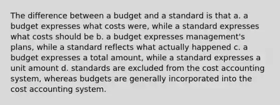 The difference between a budget and a standard is that a. a budget expresses what costs were, while a standard expresses what costs should be b. a budget expresses management's plans, while a standard reflects what actually happened c. a budget expresses a total amount, while a standard expresses a unit amount d. standards are excluded from the cost accounting system, whereas budgets are generally incorporated into the cost accounting system.