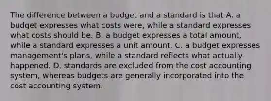 The difference between a budget and a standard is that A. a budget expresses what costs were, while a standard expresses what costs should be. B. a budget expresses a total amount, while a standard expresses a unit amount. C. a budget expresses management's plans, while a standard reflects what actually happened. D. standards are excluded from the cost accounting system, whereas budgets are generally incorporated into the cost accounting system.