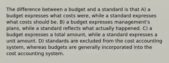 The difference between a budget and a standard is that A) a budget expresses what costs were, while a standard expresses what costs should be. B) a budget expresses management's plans, while a standard reflects what actually happened. C) a budget expresses a total amount, while a standard expresses a unit amount. D) standards are excluded from the cost accounting system, whereas budgets are generally incorporated into the cost accounting system.