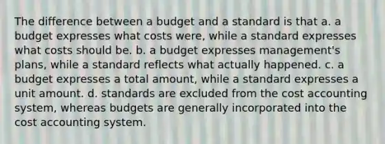 The difference between a budget and a standard is that a. a budget expresses what costs were, while a standard expresses what costs should be. b. a budget expresses management's plans, while a standard reflects what actually happened. c. a budget expresses a total amount, while a standard expresses a unit amount. d. standards are excluded from the cost accounting system, whereas budgets are generally incorporated into the cost accounting system.