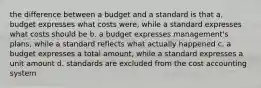 the difference between a budget and a standard is that a. budget expresses what costs were, while a standard expresses what costs should be b. a budget expresses management's plans, while a standard reflects what actually happened c. a budget expresses a total amount, while a standard expresses a unit amount d. standards are excluded from the cost accounting system