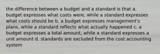 the difference between a budget and a standard is that a. budget expresses what costs were, while a standard expresses what costs should be b. a budget expresses management's plans, while a standard reflects what actually happened c. a budget expresses a total amount, while a standard expresses a unit amount d. standards are excluded from the cost accounting system