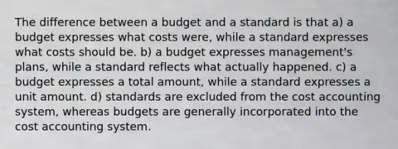 The difference between a budget and a standard is that a) a budget expresses what costs were, while a standard expresses what costs should be. b) a budget expresses management's plans, while a standard reflects what actually happened. c) a budget expresses a total amount, while a standard expresses a unit amount. d) standards are excluded from the cost accounting system, whereas budgets are generally incorporated into the cost accounting system.