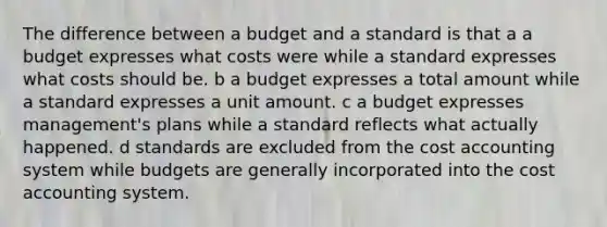 The difference between a budget and a standard is that a a budget expresses what costs were while a standard expresses what costs should be. b a budget expresses a total amount while a standard expresses a unit amount. c a budget expresses management's plans while a standard reflects what actually happened. d standards are excluded from the cost accounting system while budgets are generally incorporated into the cost accounting system.