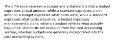 The difference between a budget and a standard is that a budget expresses a total amount, while a standard expresses a unit amount. a budget expresses what costs were, while a standard expresses what costs should be. a budget expresses management's plans, while a standard reflects what actually happened. standards are excluded from the cost accounting system, whereas budgets are generally incorporated into the cost accounting system.