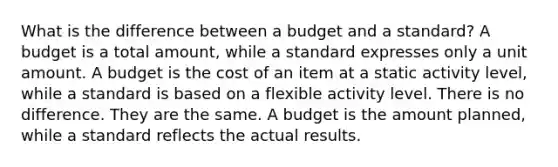 What is the difference between a budget and a standard? A budget is a total amount, while a standard expresses only a unit amount. A budget is the cost of an item at a static activity level, while a standard is based on a flexible activity level. There is no difference. They are the same. A budget is the amount planned, while a standard reflects the actual results.