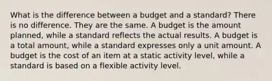 What is the difference between a budget and a standard? There is no difference. They are the same. A budget is the amount planned, while a standard reflects the actual results. A budget is a total amount, while a standard expresses only a unit amount. A budget is the cost of an item at a static activity level, while a standard is based on a flexible activity level.