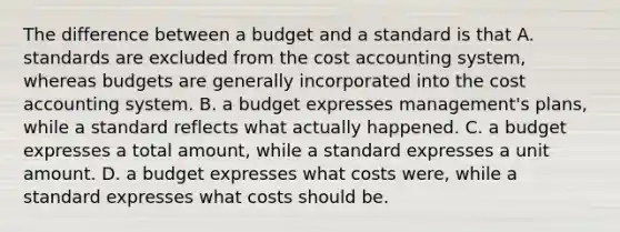 The difference between a budget and a standard is that A. standards are excluded from the cost accounting system, whereas budgets are generally incorporated into the cost accounting system. B. a budget expresses management's plans, while a standard reflects what actually happened. C. a budget expresses a total amount, while a standard expresses a unit amount. D. a budget expresses what costs were, while a standard expresses what costs should be.