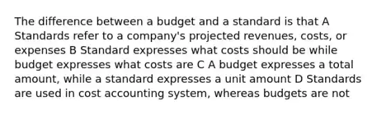 The difference between a budget and a standard is that A Standards refer to a company's projected revenues, costs, or expenses B Standard expresses what costs should be while budget expresses what costs are C A budget expresses a total amount, while a standard expresses a unit amount D Standards are used in cost accounting system, whereas budgets are not