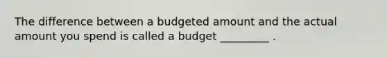 The difference between a budgeted amount and the actual amount you spend is called a budget _________ .