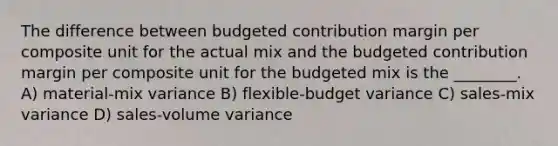 The difference between budgeted contribution margin per composite unit for the actual mix and the budgeted contribution margin per composite unit for the budgeted mix is the ________. A) material-mix variance B) flexible-budget variance C) sales-mix variance D) sales-volume variance